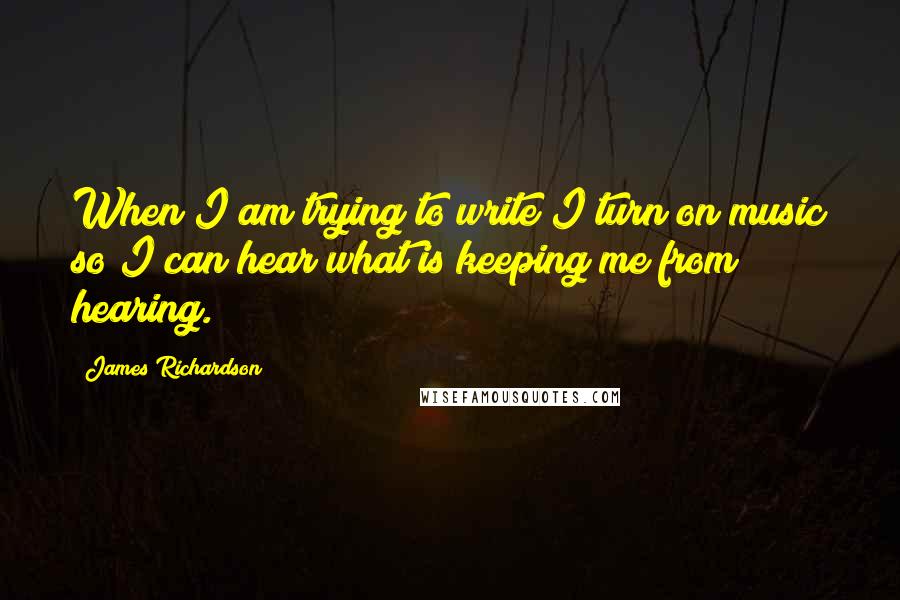 James Richardson Quotes: When I am trying to write I turn on music so I can hear what is keeping me from hearing.