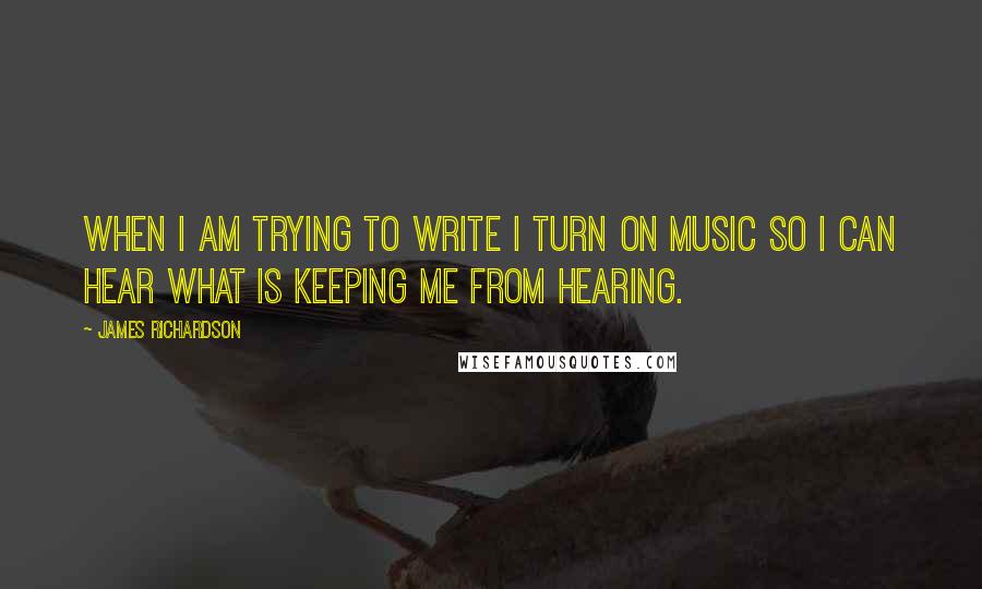 James Richardson Quotes: When I am trying to write I turn on music so I can hear what is keeping me from hearing.