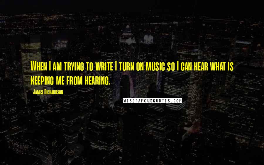 James Richardson Quotes: When I am trying to write I turn on music so I can hear what is keeping me from hearing.