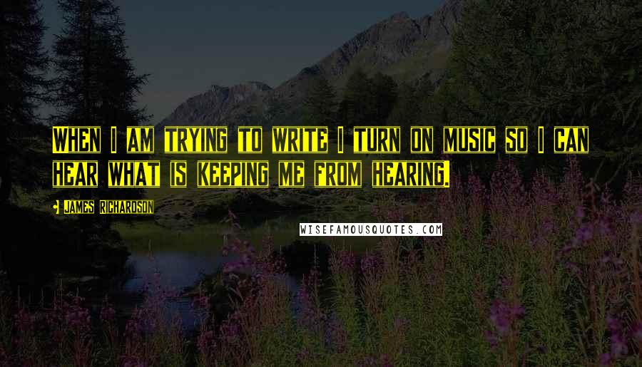 James Richardson Quotes: When I am trying to write I turn on music so I can hear what is keeping me from hearing.