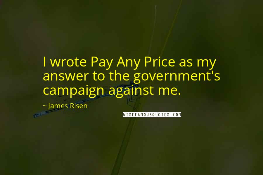 James Risen Quotes: I wrote Pay Any Price as my answer to the government's campaign against me.