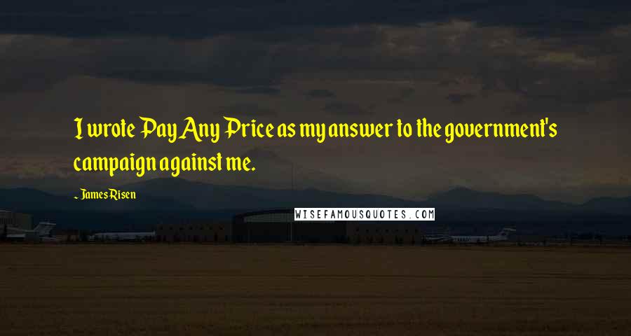 James Risen Quotes: I wrote Pay Any Price as my answer to the government's campaign against me.