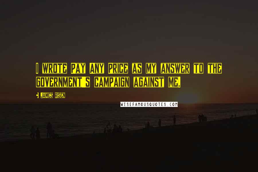 James Risen Quotes: I wrote Pay Any Price as my answer to the government's campaign against me.