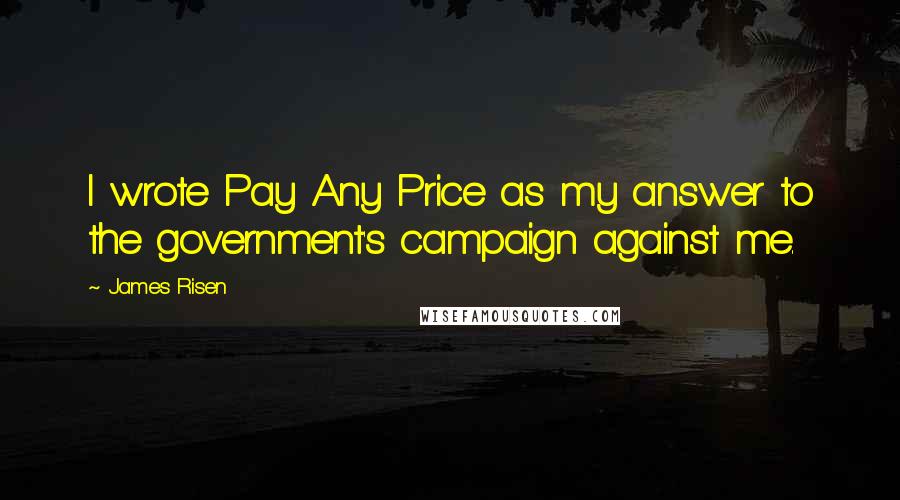 James Risen Quotes: I wrote Pay Any Price as my answer to the government's campaign against me.