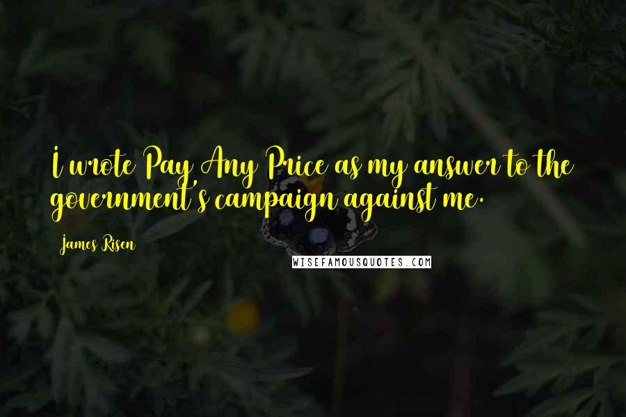 James Risen Quotes: I wrote Pay Any Price as my answer to the government's campaign against me.