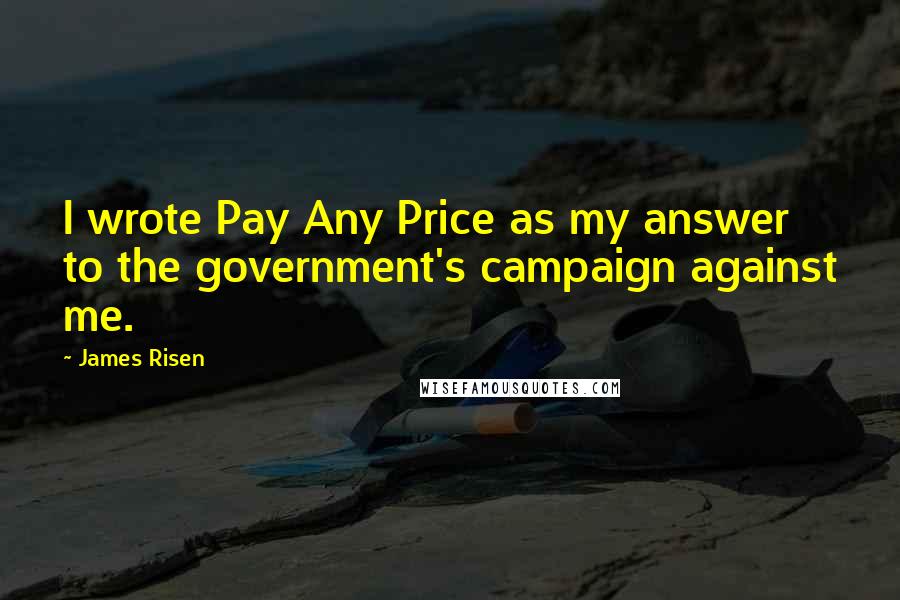 James Risen Quotes: I wrote Pay Any Price as my answer to the government's campaign against me.