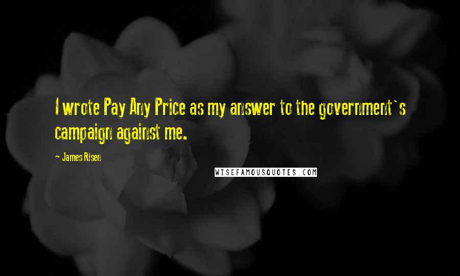 James Risen Quotes: I wrote Pay Any Price as my answer to the government's campaign against me.