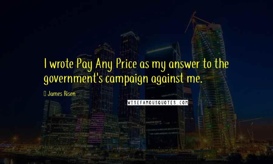 James Risen Quotes: I wrote Pay Any Price as my answer to the government's campaign against me.