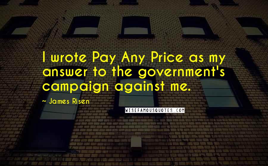 James Risen Quotes: I wrote Pay Any Price as my answer to the government's campaign against me.