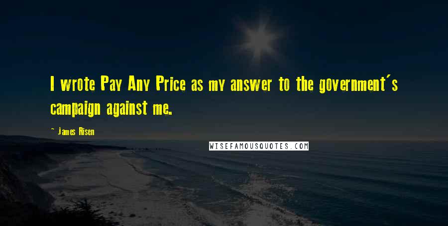 James Risen Quotes: I wrote Pay Any Price as my answer to the government's campaign against me.