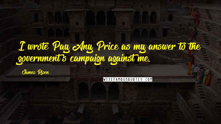 James Risen Quotes: I wrote Pay Any Price as my answer to the government's campaign against me.