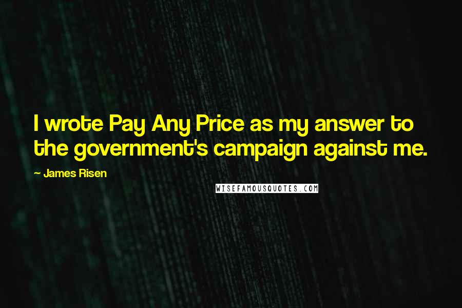James Risen Quotes: I wrote Pay Any Price as my answer to the government's campaign against me.
