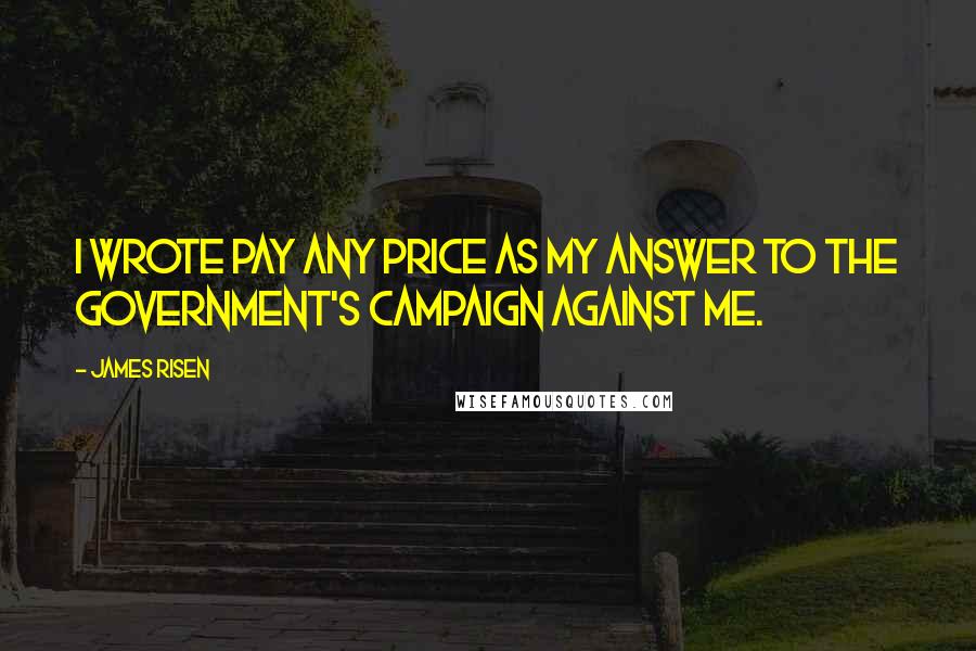James Risen Quotes: I wrote Pay Any Price as my answer to the government's campaign against me.