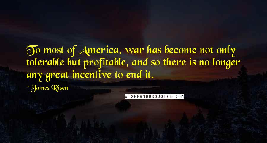 James Risen Quotes: To most of America, war has become not only tolerable but profitable, and so there is no longer any great incentive to end it.