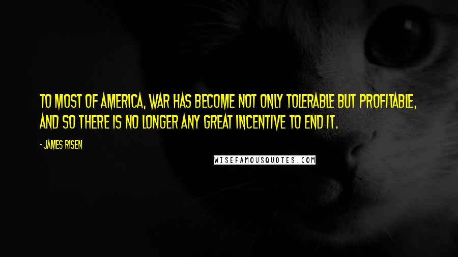 James Risen Quotes: To most of America, war has become not only tolerable but profitable, and so there is no longer any great incentive to end it.