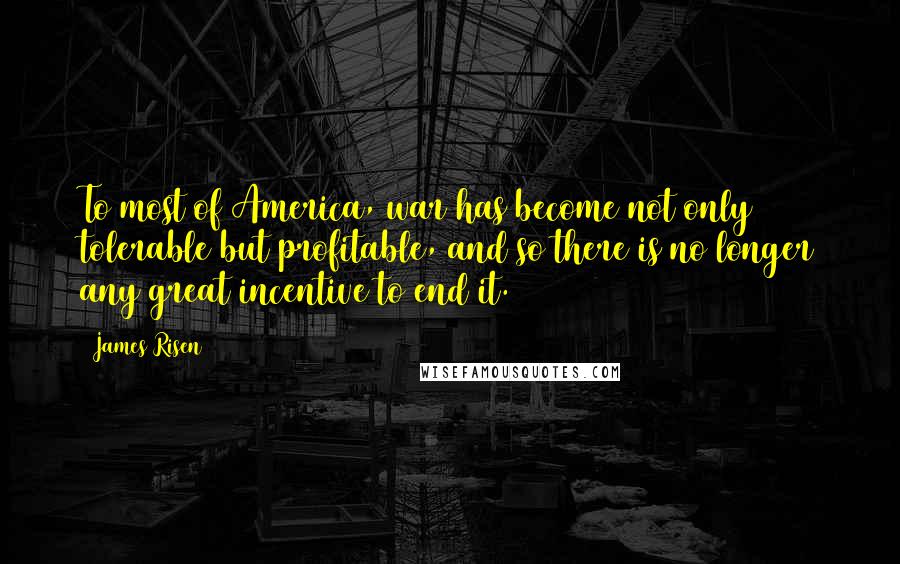 James Risen Quotes: To most of America, war has become not only tolerable but profitable, and so there is no longer any great incentive to end it.