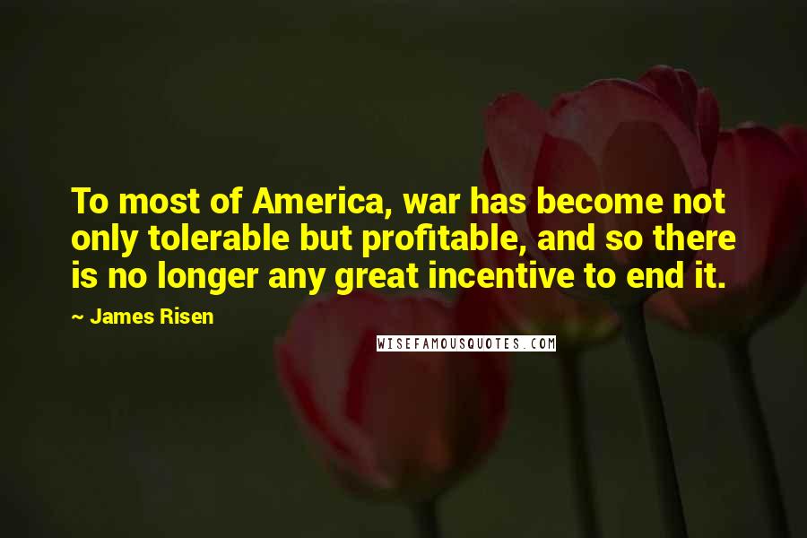 James Risen Quotes: To most of America, war has become not only tolerable but profitable, and so there is no longer any great incentive to end it.