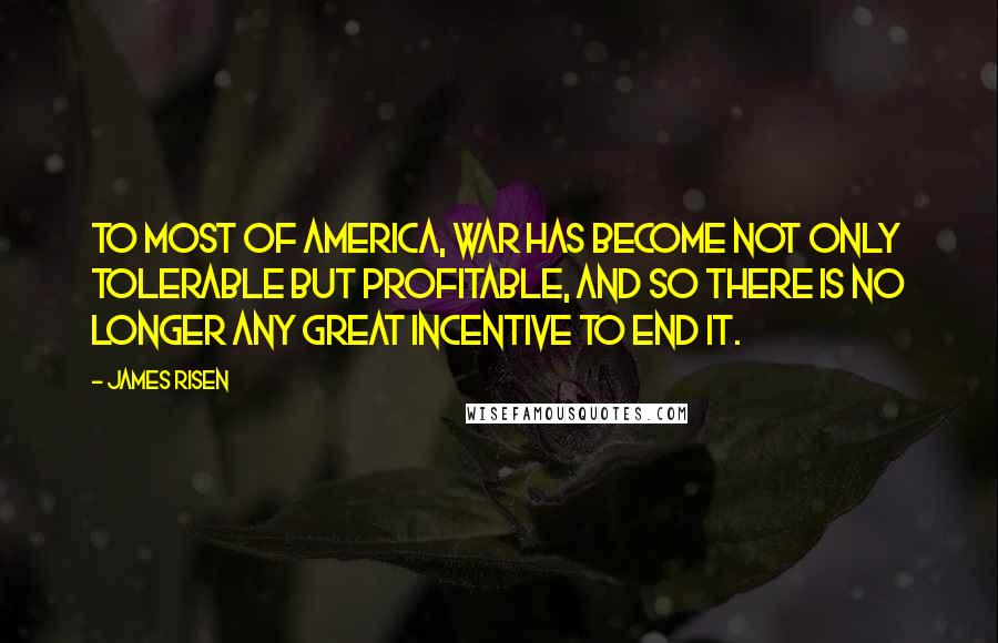 James Risen Quotes: To most of America, war has become not only tolerable but profitable, and so there is no longer any great incentive to end it.