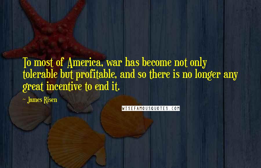 James Risen Quotes: To most of America, war has become not only tolerable but profitable, and so there is no longer any great incentive to end it.