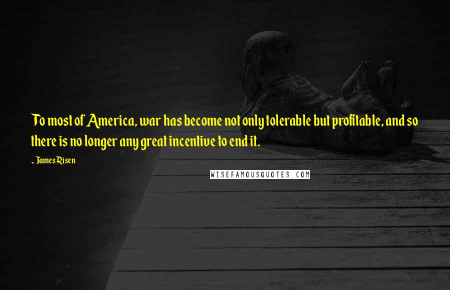 James Risen Quotes: To most of America, war has become not only tolerable but profitable, and so there is no longer any great incentive to end it.