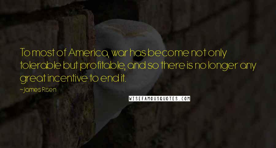 James Risen Quotes: To most of America, war has become not only tolerable but profitable, and so there is no longer any great incentive to end it.