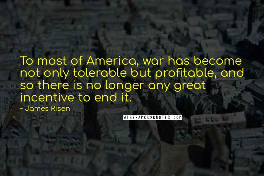 James Risen Quotes: To most of America, war has become not only tolerable but profitable, and so there is no longer any great incentive to end it.