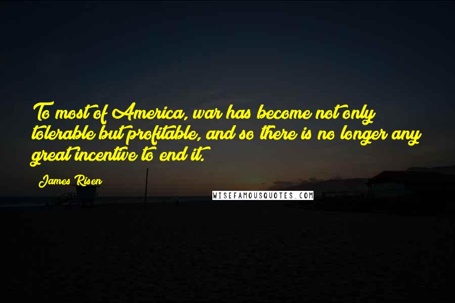 James Risen Quotes: To most of America, war has become not only tolerable but profitable, and so there is no longer any great incentive to end it.