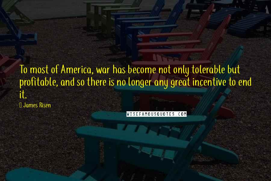 James Risen Quotes: To most of America, war has become not only tolerable but profitable, and so there is no longer any great incentive to end it.