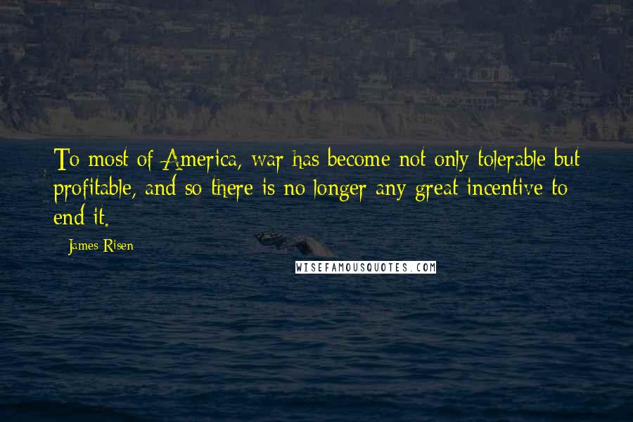 James Risen Quotes: To most of America, war has become not only tolerable but profitable, and so there is no longer any great incentive to end it.