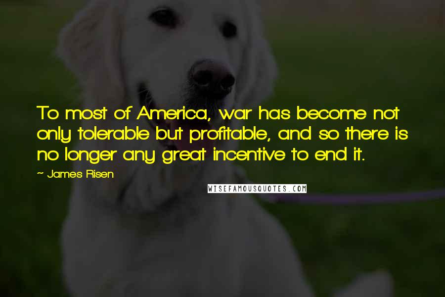 James Risen Quotes: To most of America, war has become not only tolerable but profitable, and so there is no longer any great incentive to end it.