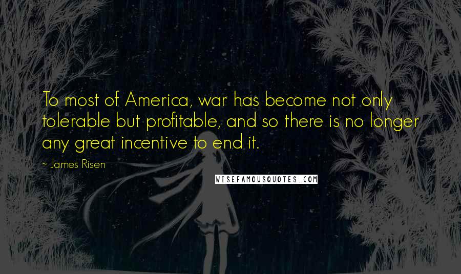 James Risen Quotes: To most of America, war has become not only tolerable but profitable, and so there is no longer any great incentive to end it.