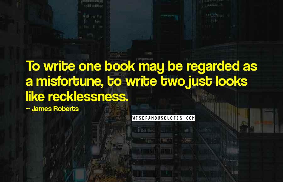 James Roberts Quotes: To write one book may be regarded as a misfortune, to write two just looks like recklessness.