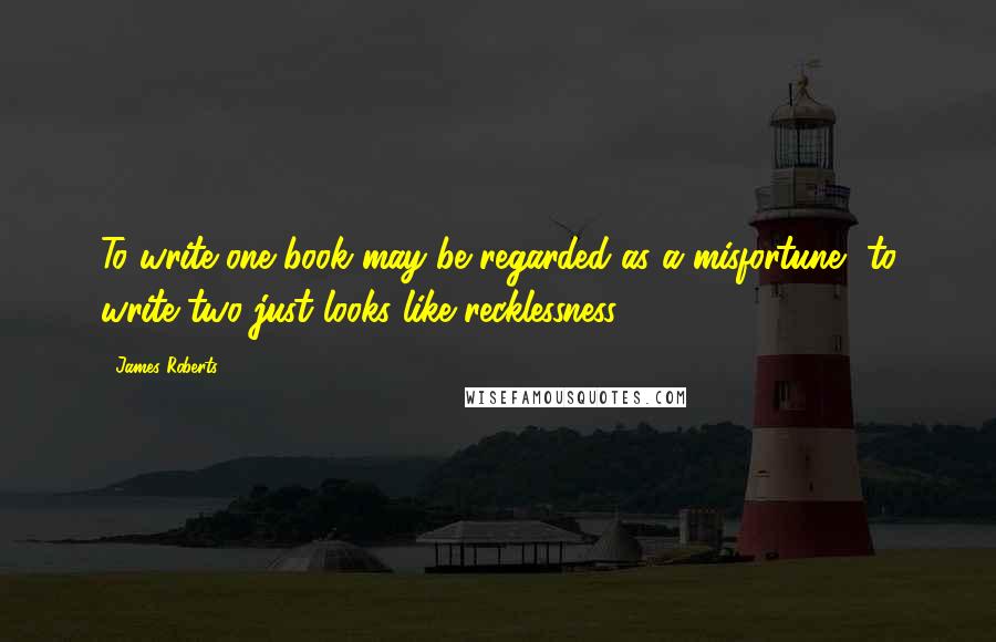 James Roberts Quotes: To write one book may be regarded as a misfortune, to write two just looks like recklessness.