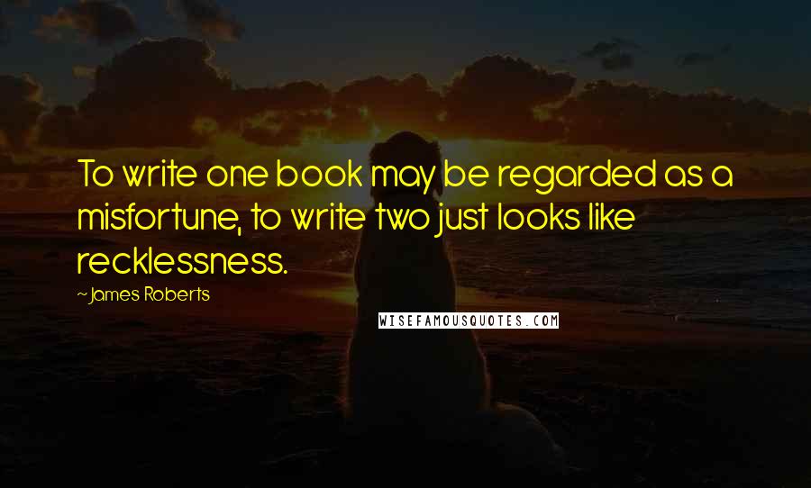 James Roberts Quotes: To write one book may be regarded as a misfortune, to write two just looks like recklessness.