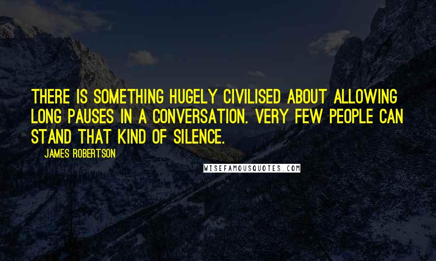 James Robertson Quotes: There is something hugely civilised about allowing long pauses in a conversation. Very few people can stand that kind of silence.