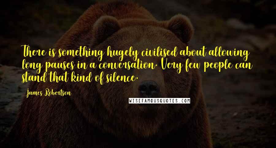 James Robertson Quotes: There is something hugely civilised about allowing long pauses in a conversation. Very few people can stand that kind of silence.