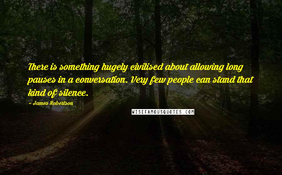 James Robertson Quotes: There is something hugely civilised about allowing long pauses in a conversation. Very few people can stand that kind of silence.