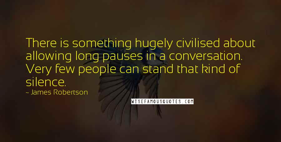 James Robertson Quotes: There is something hugely civilised about allowing long pauses in a conversation. Very few people can stand that kind of silence.