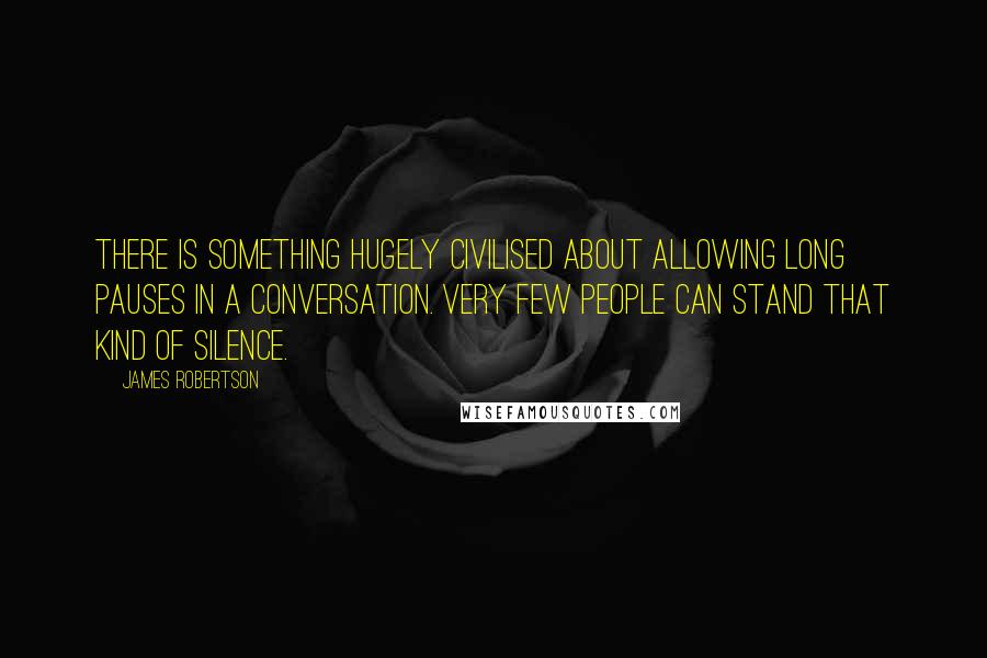 James Robertson Quotes: There is something hugely civilised about allowing long pauses in a conversation. Very few people can stand that kind of silence.