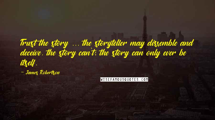 James Robertson Quotes: Trust the story ... the storyteller may dissemble and deceive, the story can't: the story can only ever be itself.