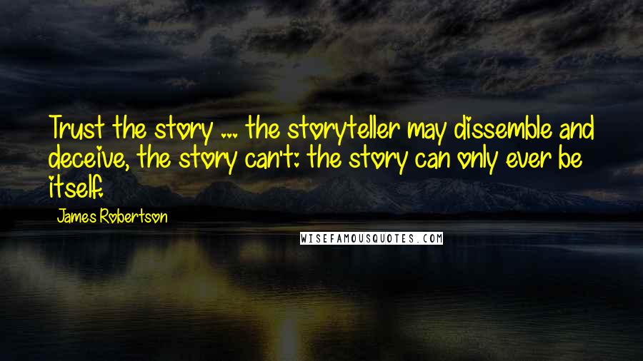 James Robertson Quotes: Trust the story ... the storyteller may dissemble and deceive, the story can't: the story can only ever be itself.