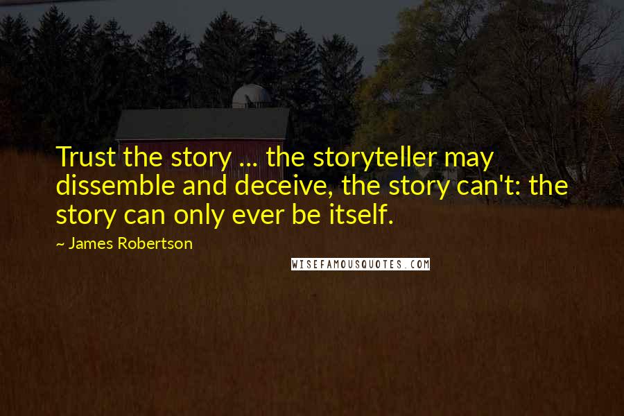 James Robertson Quotes: Trust the story ... the storyteller may dissemble and deceive, the story can't: the story can only ever be itself.