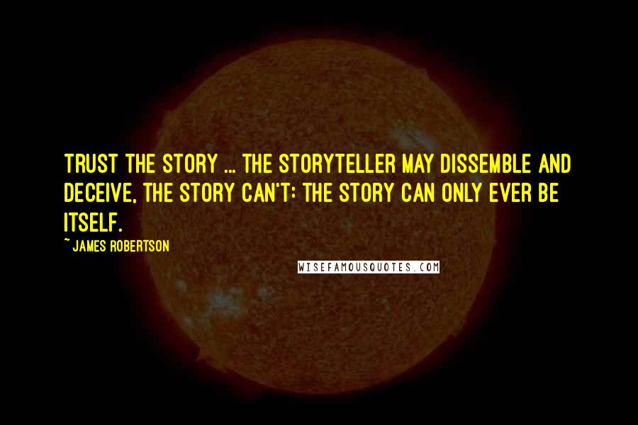 James Robertson Quotes: Trust the story ... the storyteller may dissemble and deceive, the story can't: the story can only ever be itself.