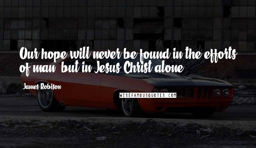 James Robison Quotes: Our hope will never be found in the efforts of man, but in Jesus Christ alone.