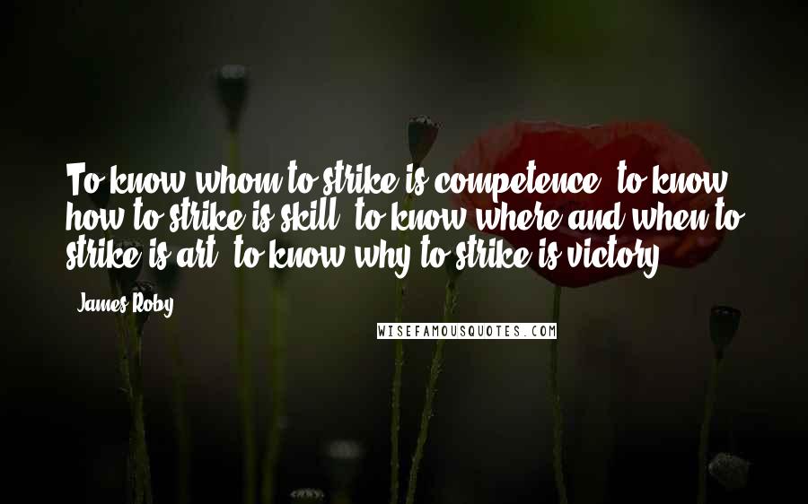 James Roby Quotes: To know whom to strike is competence; to know how to strike is skill; to know where and when to strike is art; to know why to strike is victory.