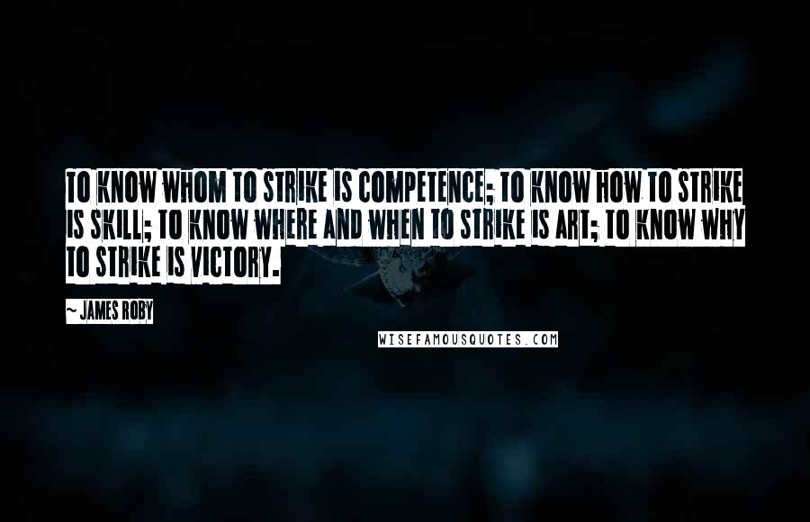 James Roby Quotes: To know whom to strike is competence; to know how to strike is skill; to know where and when to strike is art; to know why to strike is victory.