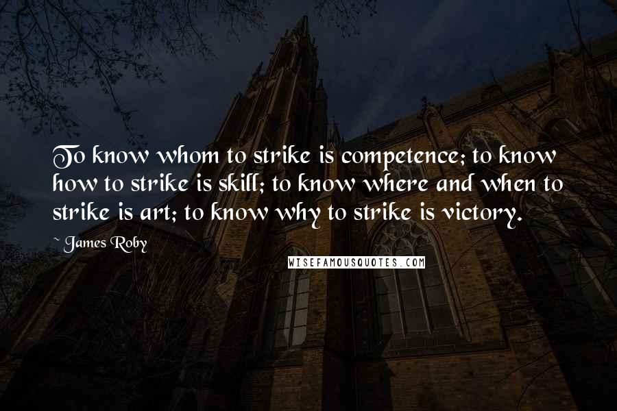 James Roby Quotes: To know whom to strike is competence; to know how to strike is skill; to know where and when to strike is art; to know why to strike is victory.