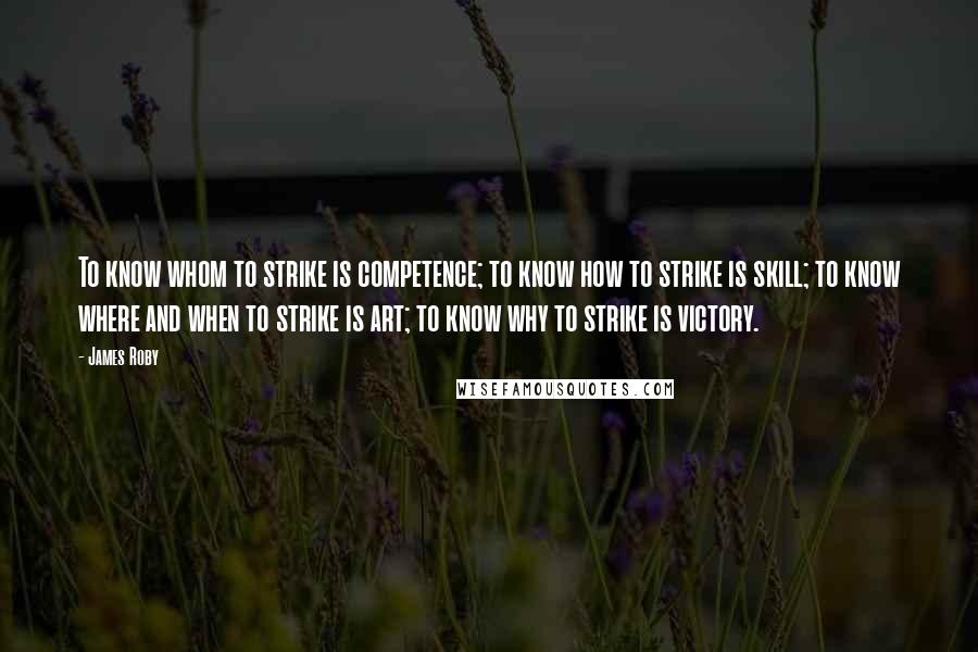 James Roby Quotes: To know whom to strike is competence; to know how to strike is skill; to know where and when to strike is art; to know why to strike is victory.