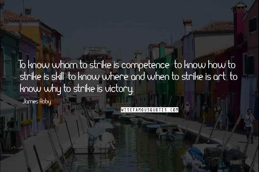 James Roby Quotes: To know whom to strike is competence; to know how to strike is skill; to know where and when to strike is art; to know why to strike is victory.