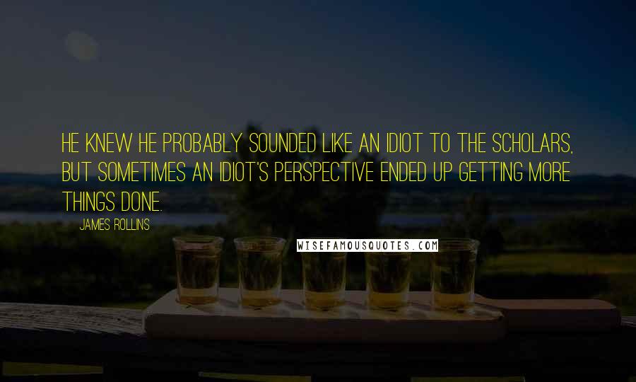 James Rollins Quotes: He knew he probably sounded like an idiot to the scholars, but sometimes an idiot's perspective ended up getting more things done.